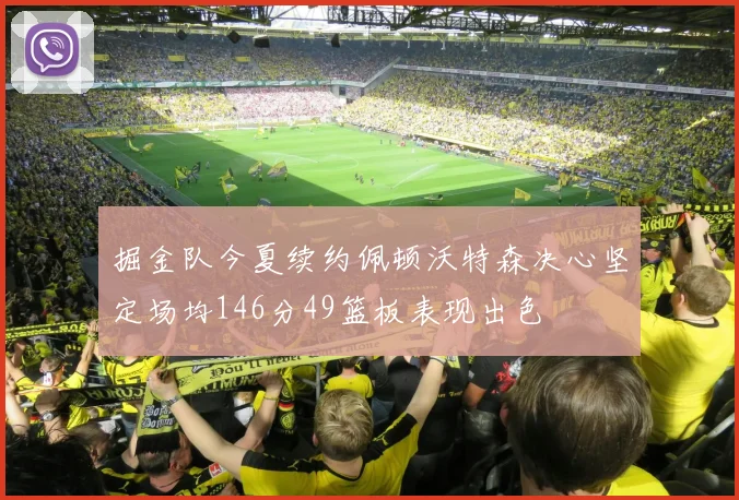 掘金队今夏续约佩顿沃特森决心坚定场均146分49篮板表现出色