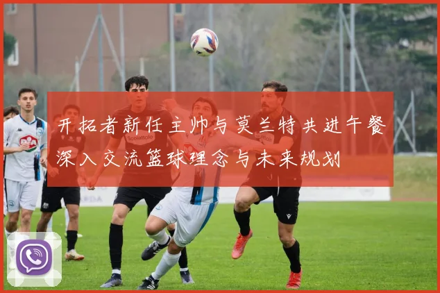 开拓者新任主帅与莫兰特共进午餐深入交流篮球理念与未来规划