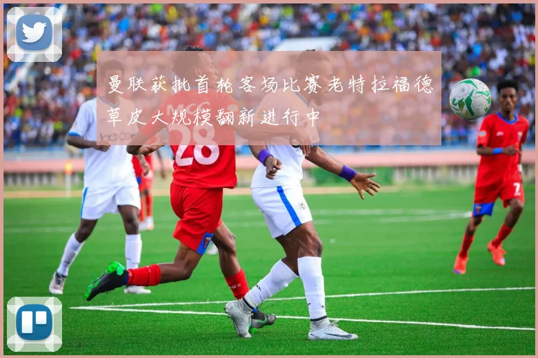 曼联获批首轮客场比赛老特拉福德草皮大规模翻新进行中