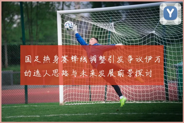 国足热身赛锋线调整引发争议伊万的选人思路与未来发展前景探讨