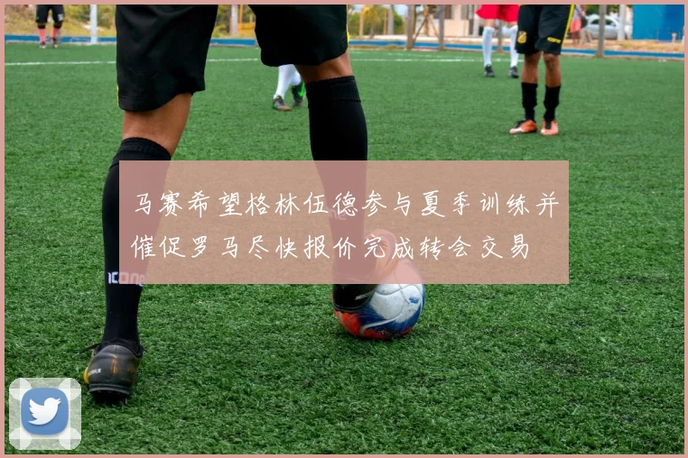 马赛希望格林伍德参与夏季训练并催促罗马尽快报价完成转会交易