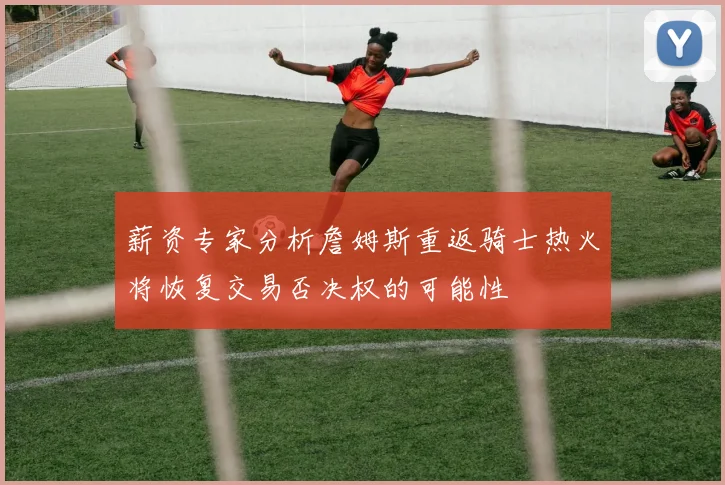 薪资专家分析詹姆斯重返骑士热火将恢复交易否决权的可能性