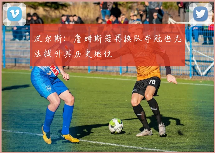皮尔斯：詹姆斯若再换队夺冠也无法提升其历史地位