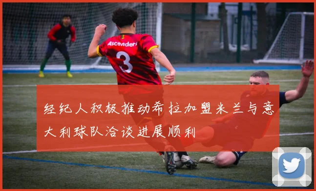 经纪人积极推动希拉加盟米兰与意大利球队洽谈进展顺利
