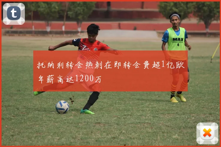 托纳利转会热刺在即转会费超1亿欧年薪高达1200万
