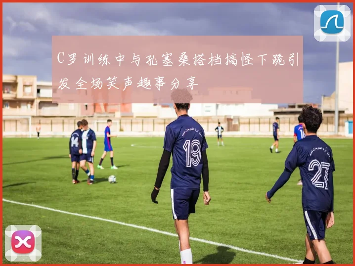 C罗训练中与孔塞桑搭档搞怪下跪引发全场笑声趣事分享