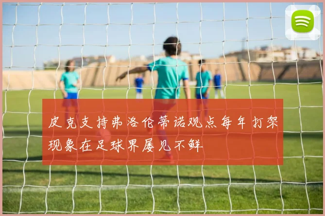 皮克支持弗洛伦蒂诺观点每年打架现象在足球界屡见不鲜