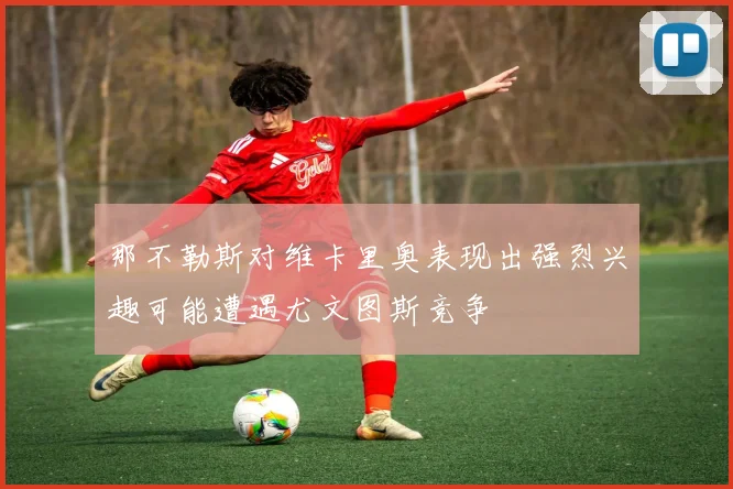 那不勒斯对维卡里奥表现出强烈兴趣可能遭遇尤文图斯竞争