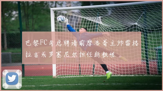 巴黎FC考虑聘请前摩洛哥主帅雷格拉吉或罗塞尼尔担任新教练