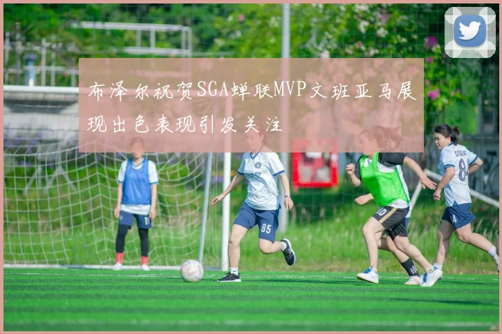 布泽尔祝贺SGA蝉联MVP文班亚马展现出色表现引发关注